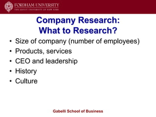 Company Research:
          What to Research?
•   Size of company (number of employees)
•   Products, services
•   CEO and leadership
•   History
•   Culture



               Gabelli School of Business
 