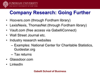 Company Research: Going Further
• Hoovers.com (through Fordham library)
• LexisNexis, ThomasNet (through Fordham library)
• Vault.com (free access via GabelliConnect)
• Wall Street Journal etc.
• Industry research websites
   – Examples: National Center for Charitable Statistics,
     Guidestar.org
   – Tax returns
• Glassdoor.com
• LinkedIn
                  Gabelli School of Business
 