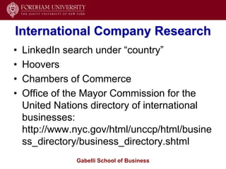 International Company Research
•   LinkedIn search under ―country‖
•   Hoovers
•   Chambers of Commerce
•   Office of the Mayor Commission for the
    United Nations directory of international
    businesses:
    http://www.nyc.gov/html/unccp/html/busine
    ss_directory/business_directory.shtml
               Gabelli School of Business
 