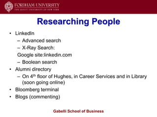 Researching People
• LinkedIn
   – Advanced search
   – X-Ray Search:
   Google site:linkedin.com
   – Boolean search
• Alumni directory
   – On 4th floor of Hughes, in Career Services and in Library
     (soon going online)
• Bloomberg terminal
• Blogs (commenting)

                   Gabelli School of Business
 
