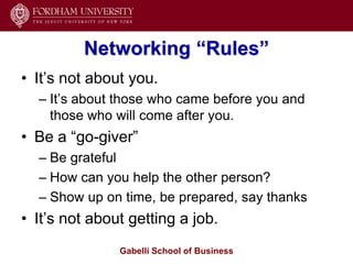 Networking “Rules”
• It’s not about you.
  – It’s about those who came before you and
    those who will come after you.
• Be a ―go-giver‖
  – Be grateful
  – How can you help the other person?
  – Show up on time, be prepared, say thanks
• It’s not about getting a job.
               Gabelli School of Business
 