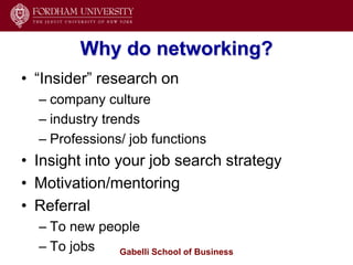 Why do networking?
• ―Insider‖ research on
  – company culture
  – industry trends
  – Professions/ job functions
• Insight into your job search strategy
• Motivation/mentoring
• Referral
  – To new people
  – To jobs   Gabelli School of Business
 