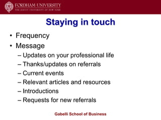 Staying in touch
• Frequency
• Message
  – Updates on your professional life
  – Thanks/updates on referrals
  – Current events
  – Relevant articles and resources
  – Introductions
  – Requests for new referrals

               Gabelli School of Business
 