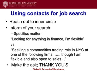 Using contacts for job search
• Reach out to inner circle
• Inform of your search
  – Specifics matter:
  ―Looking for anything in finance, I’m flexible‖
  vs.
  ―Seeking a commodities trading role in NYC at
  one of the following firms: …., though I am
  flexible and also open to sales…‖
• Make the ask; THANK YOU’S
               Gabelli School of Business
 