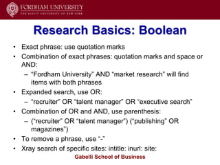 Research Basics: Boolean
• Exact phrase: use quotation marks
• Combination of exact phrases: quotation marks and space or
  AND:
   – ―Fordham University‖ AND ―market research‖ will find
     items with both phrases
• Expanded search, use OR:
   – ―recruiter‖ OR ―talent manager‖ OR ―executive search‖
• Combination of OR and AND, use parenthesis:
   – (―recruiter‖ OR ―talent manager‖) (―publishing‖ OR
     magazines‖)
• To remove a phrase, use ―-‖
• Xray search of specific sites: intitle: inurl: site:
                   Gabelli School of Business
 