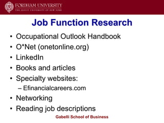Job Function Research
•   Occupational Outlook Handbook
•   O*Net (onetonline.org)
•   LinkedIn
•   Books and articles
•   Specialty websites:
    – Efinancialcareers.com
• Networking
• Reading job descriptions
                Gabelli School of Business
 