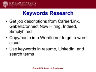Keywords Research
• Get job descriptions from CareerLink,
  GabelliConnect Now Hiring, Indeed,
  Simplyhired
• Copy/paste into Wordle.net to get a word
  cloud
• Use keywords in resume, LinkedIn, and
  search terms


             Gabelli School of Business
 