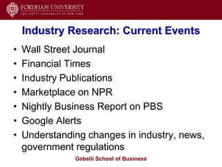 Industry Research: Current Events
•   Wall Street Journal
•   Financial Times
•   Industry Publications
•   Marketplace on NPR
•   Nightly Business Report on PBS
•   Google Alerts
•   Understanding changes in industry, news,
    government regulations
               Gabelli School of Business
 
