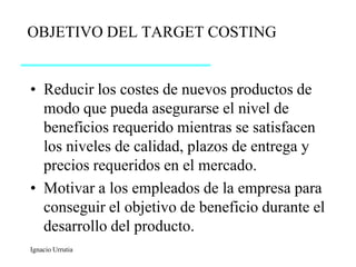 OBJETIVO DEL TARGET COSTING


• Reducir los costes de nuevos productos de
  modo que pueda asegurarse el nivel de
  beneficios requerido mientras se satisfacen
  los niveles de calidad, plazos de entrega y
  precios requeridos en el mercado.
• Motivar a los empleados de la empresa para
  conseguir el objetivo de beneficio durante el
  desarrollo del producto.
Ignacio Urrutia
 