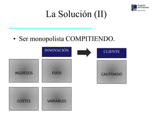 La Solución (II)

• Ser monopolista COMPITIENDO.
                  INNOVACIÓN     CLIENTE




 INGRESOS            FIJOS      CAUTIVADO




   COSTES          VARIABLES
Ignacio Urrutia
 
