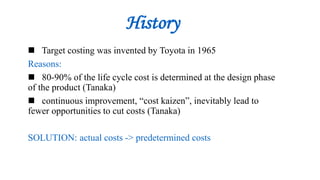 History
 Target costing was invented by Toyota in 1965
Reasons:
 80-90% of the life cycle cost is determined at the design phase
of the product (Tanaka)
 continuous improvement, “cost kaizen”, inevitably lead to
fewer opportunities to cut costs (Tanaka)
SOLUTION: actual costs -> predetermined costs
 