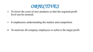 OBJECTIVES
 To lower the costs of new products so that the required profit
level can be ensured.
 It emphasizes understanding the market and competition
 To motivate all company employees to achieve the target profit
 