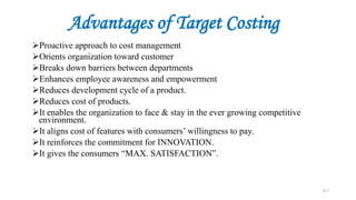 Advantages of Target Costing
Proactive approach to cost management
Orients organization toward customer
Breaks down barriers between departments
Enhances employee awareness and empowerment
Reduces development cycle of a product.
Reduces cost of products.
It enables the organization to face & stay in the ever growing competitive
environment.
It aligns cost of features with consumers’ willingness to pay.
It reinforces the commitment for INNOVATION.
It gives the consumers “MAX. SATISFACTION”.
9-7
 