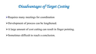 Disadvantages of Target Costing
Requires many meetings for coordination
Development of process can be lengthened.
A large amount of cost cutting can result in finger pointing.
Sometimes difficult to reach a conclusion.
 