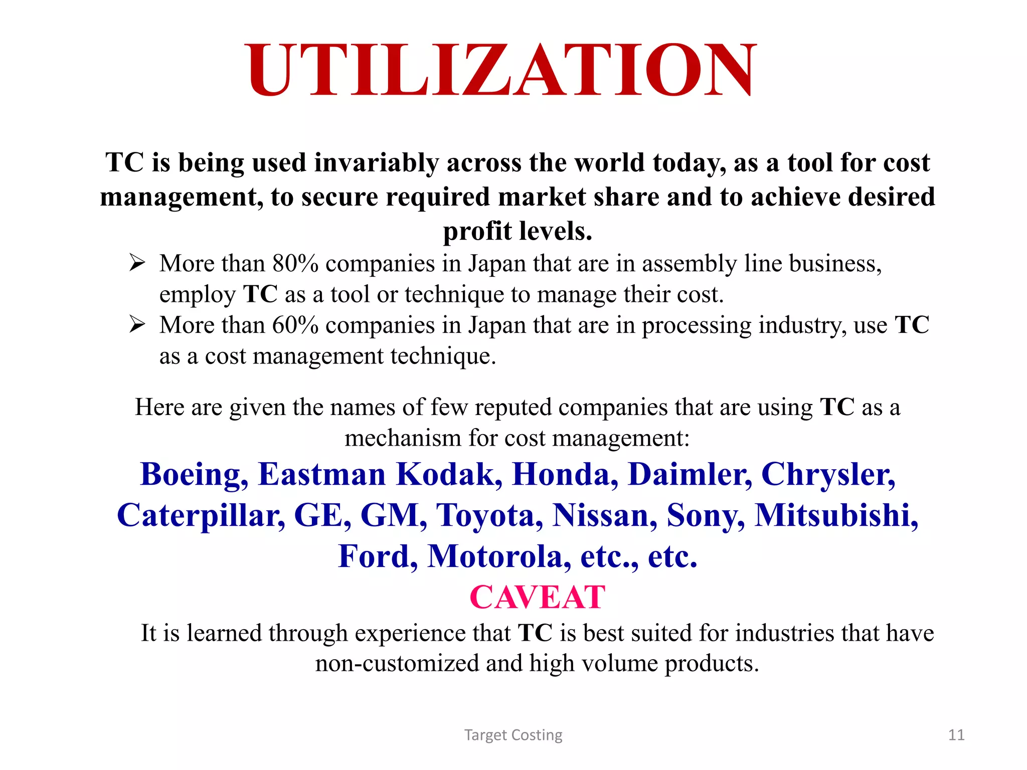UTILIZATION
Target Costing 11
TC is being used invariably across the world today, as a tool for cost
management, to secure required market share and to achieve desired
profit levels.
 More than 80% companies in Japan that are in assembly line business,
employ TC as a tool or technique to manage their cost.
 More than 60% companies in Japan that are in processing industry, use TC
as a cost management technique.
Here are given the names of few reputed companies that are using TC as a
mechanism for cost management:
Boeing, Eastman Kodak, Honda, Daimler, Chrysler,
Caterpillar, GE, GM, Toyota, Nissan, Sony, Mitsubishi,
Ford, Motorola, etc., etc.
CAVEAT
It is learned through experience that TC is best suited for industries that have
non-customized and high volume products.
 