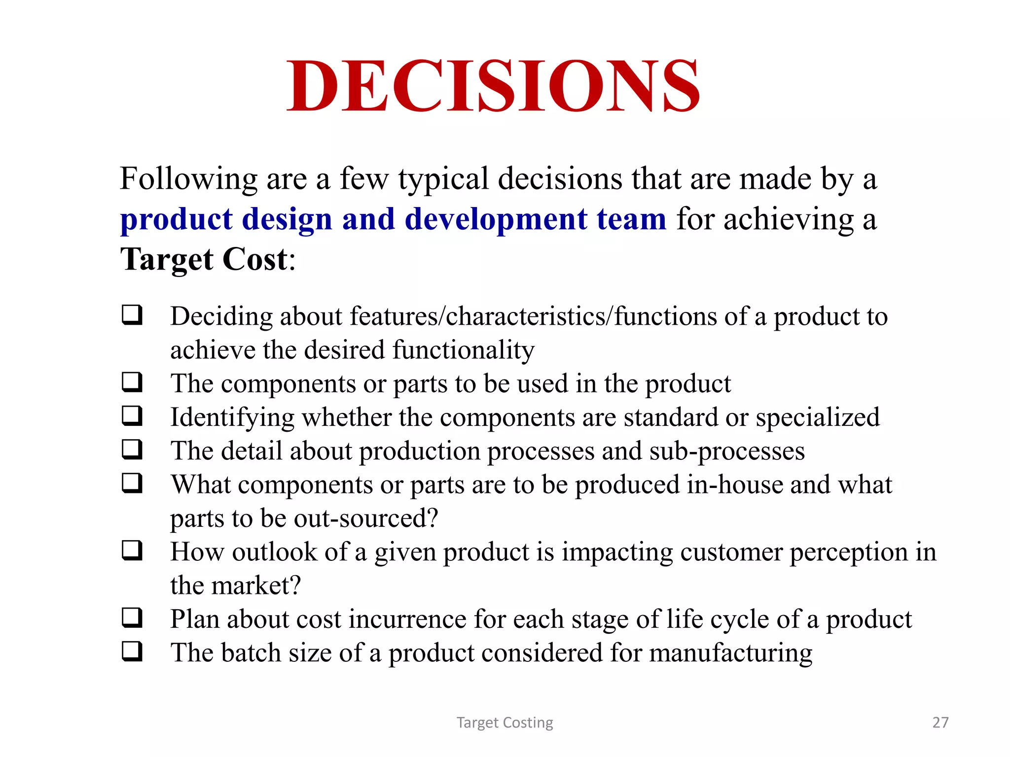 DECISIONS
Following are a few typical decisions that are made by a
product design and development team for achieving a
Target Cost:
 Deciding about features/characteristics/functions of a product to
achieve the desired functionality
 The components or parts to be used in the product
 Identifying whether the components are standard or specialized
 The detail about production processes and sub-processes
 What components or parts are to be produced in-house and what
parts to be out-sourced?
 How outlook of a given product is impacting customer perception in
the market?
 Plan about cost incurrence for each stage of life cycle of a product
 The batch size of a product considered for manufacturing
Target Costing 27
 