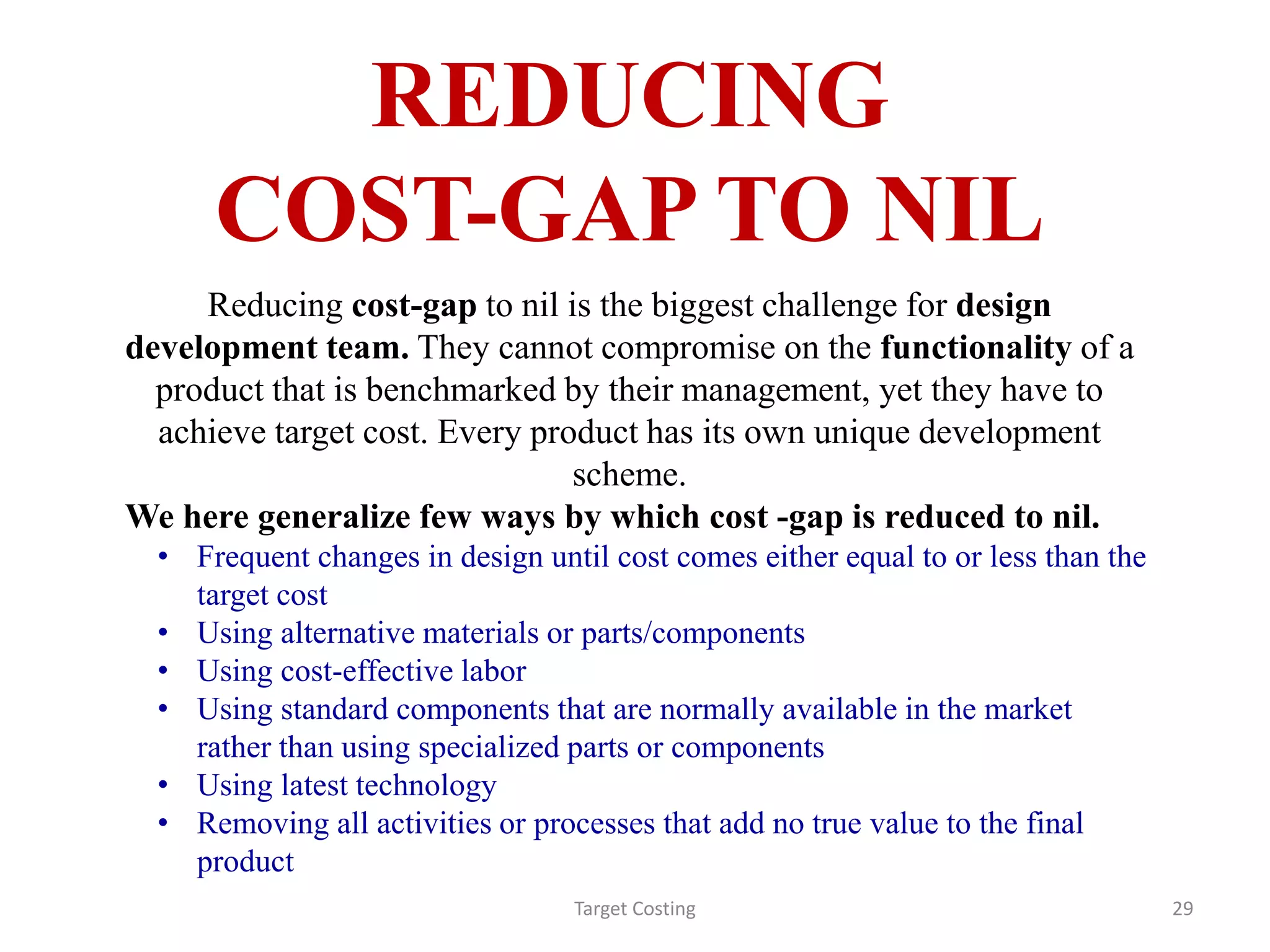 REDUCING
COST-GAP TO NIL
Target Costing 29
Reducing cost-gap to nil is the biggest challenge for design
development team. They cannot compromise on the functionality of a
product that is benchmarked by their management, yet they have to
achieve target cost. Every product has its own unique development
scheme.
We here generalize few ways by which cost -gap is reduced to nil.
• Frequent changes in design until cost comes either equal to or less than the
target cost
• Using alternative materials or parts/components
• Using cost-effective labor
• Using standard components that are normally available in the market
rather than using specialized parts or components
• Using latest technology
• Removing all activities or processes that add no true value to the final
product
 