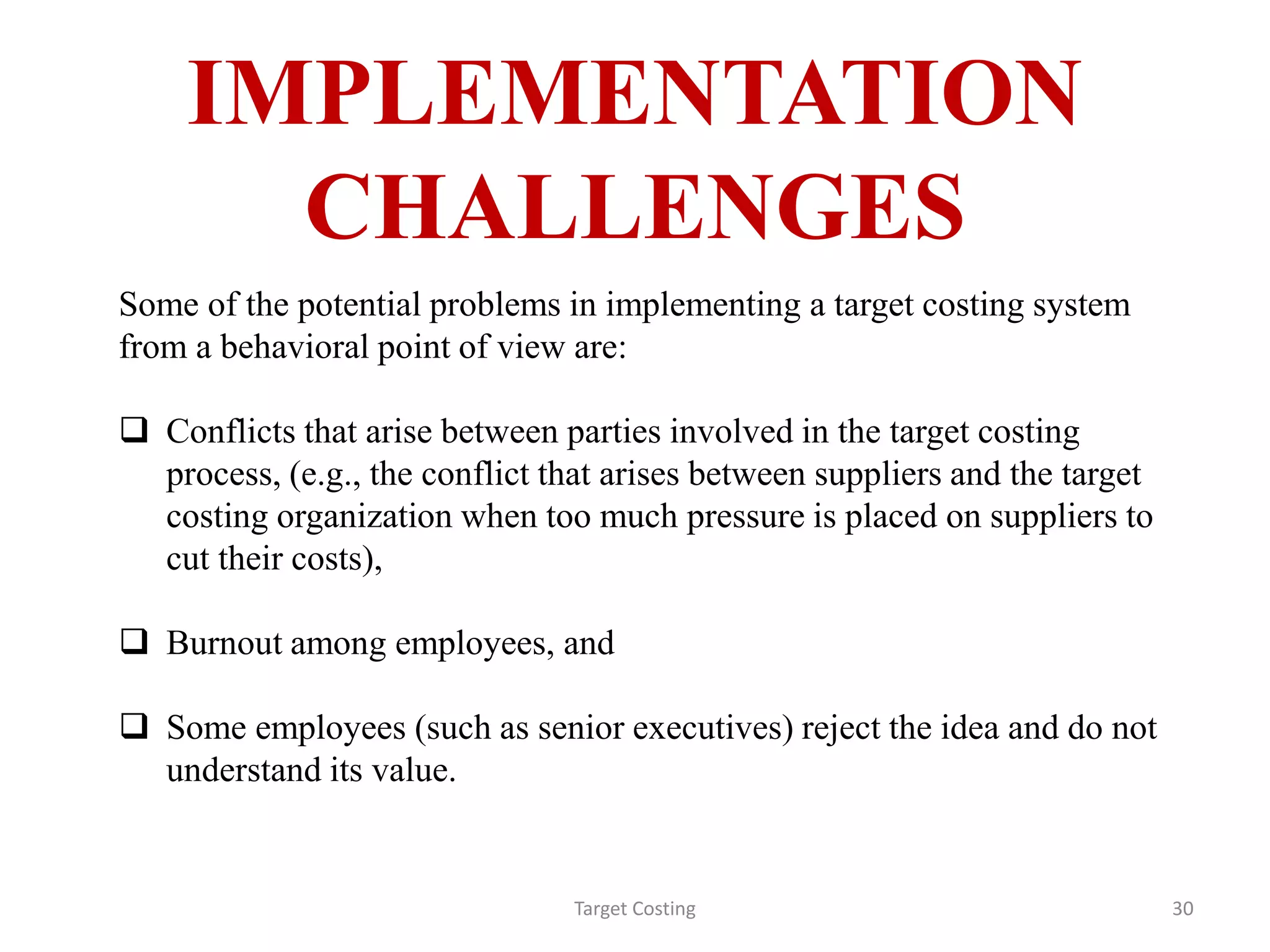 IMPLEMENTATION
CHALLENGES
Target Costing 30
Some of the potential problems in implementing a target costing system
from a behavioral point of view are:
 Conflicts that arise between parties involved in the target costing
process, (e.g., the conflict that arises between suppliers and the target
costing organization when too much pressure is placed on suppliers to
cut their costs),
 Burnout among employees, and
 Some employees (such as senior executives) reject the idea and do not
understand its value.
 