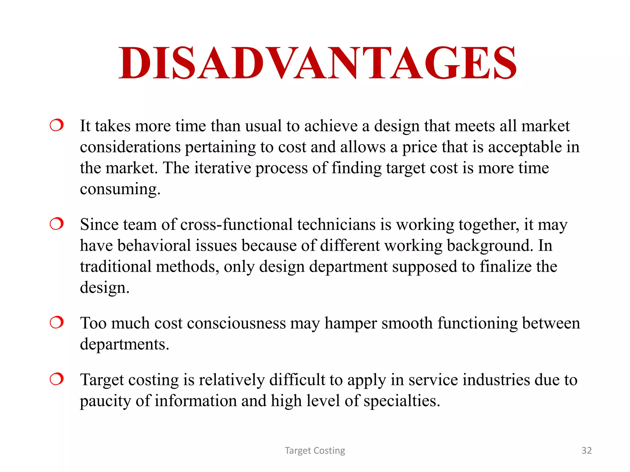 DISADVANTAGES
 It takes more time than usual to achieve a design that meets all market
considerations pertaining to cost and allows a price that is acceptable in
the market. The iterative process of finding target cost is more time
consuming.
 Since team of cross-functional technicians is working together, it may
have behavioral issues because of different working background. In
traditional methods, only design department supposed to finalize the
design.
 Too much cost consciousness may hamper smooth functioning between
departments.
 Target costing is relatively difficult to apply in service industries due to
paucity of information and high level of specialties.
Target Costing 32
 