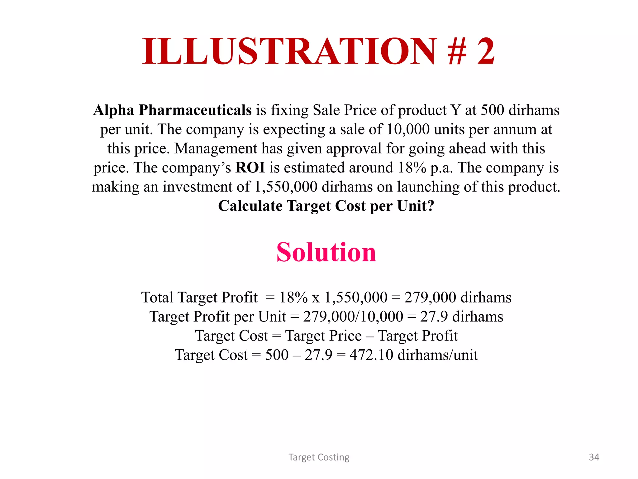 Target Costing 34
ILLUSTRATION # 2
Alpha Pharmaceuticals is fixing Sale Price of product Y at 500 dirhams
per unit. The company is expecting a sale of 10,000 units per annum at
this price. Management has given approval for going ahead with this
price. The company’s ROI is estimated around 18% p.a. The company is
making an investment of 1,550,000 dirhams on launching of this product.
Calculate Target Cost per Unit?
Solution
Total Target Profit = 18% x 1,550,000 = 279,000 dirhams
Target Profit per Unit = 279,000/10,000 = 27.9 dirhams
Target Cost = Target Price – Target Profit
Target Cost = 500 – 27.9 = 472.10 dirhams/unit
 