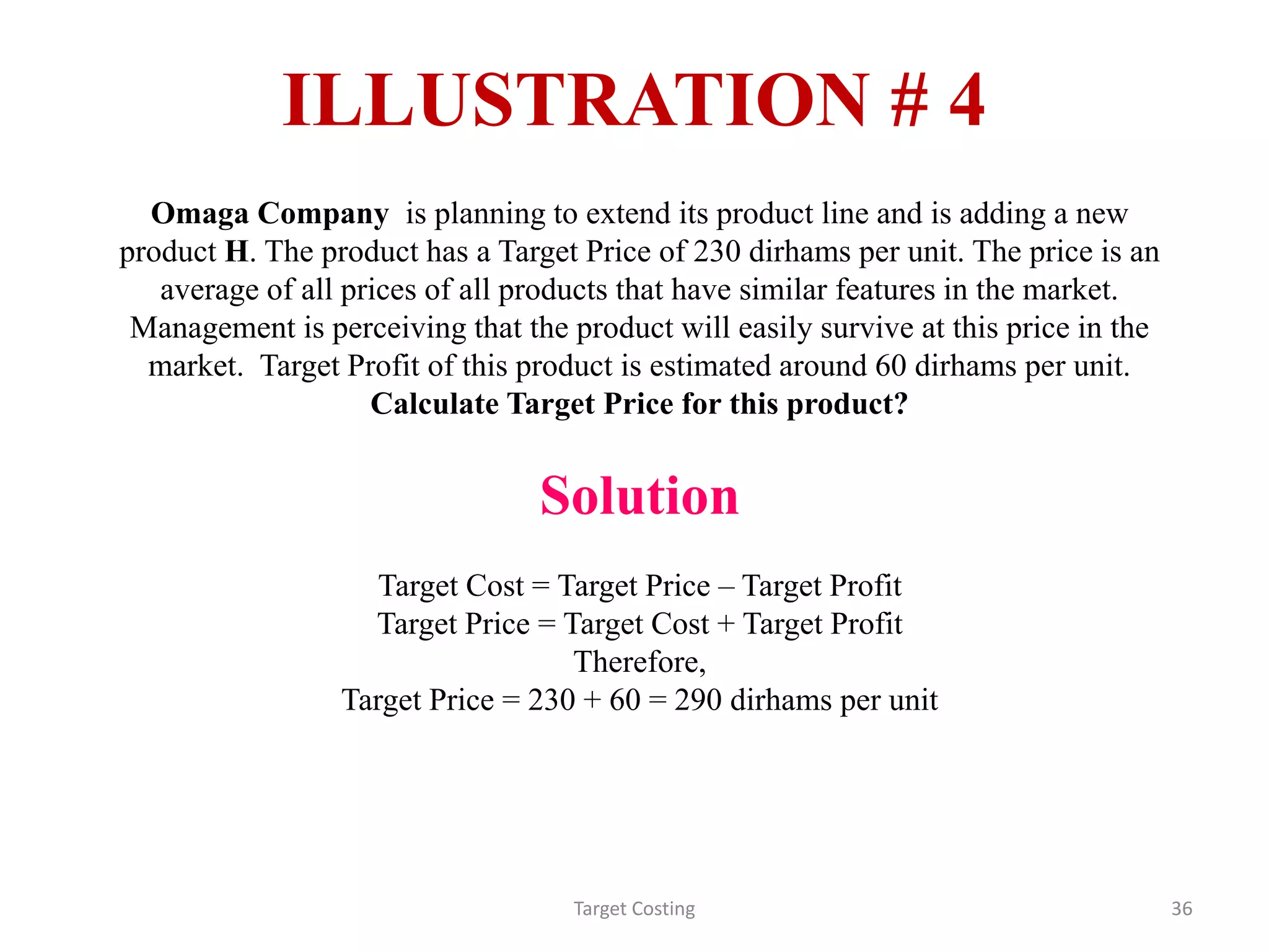 ILLUSTRATION # 4
Target Costing 36
Omaga Company is planning to extend its product line and is adding a new
product H. The product has a Target Price of 230 dirhams per unit. The price is an
average of all prices of all products that have similar features in the market.
Management is perceiving that the product will easily survive at this price in the
market. Target Profit of this product is estimated around 60 dirhams per unit.
Calculate Target Price for this product?
Solution
Target Cost = Target Price – Target Profit
Target Price = Target Cost + Target Profit
Therefore,
Target Price = 230 + 60 = 290 dirhams per unit
 