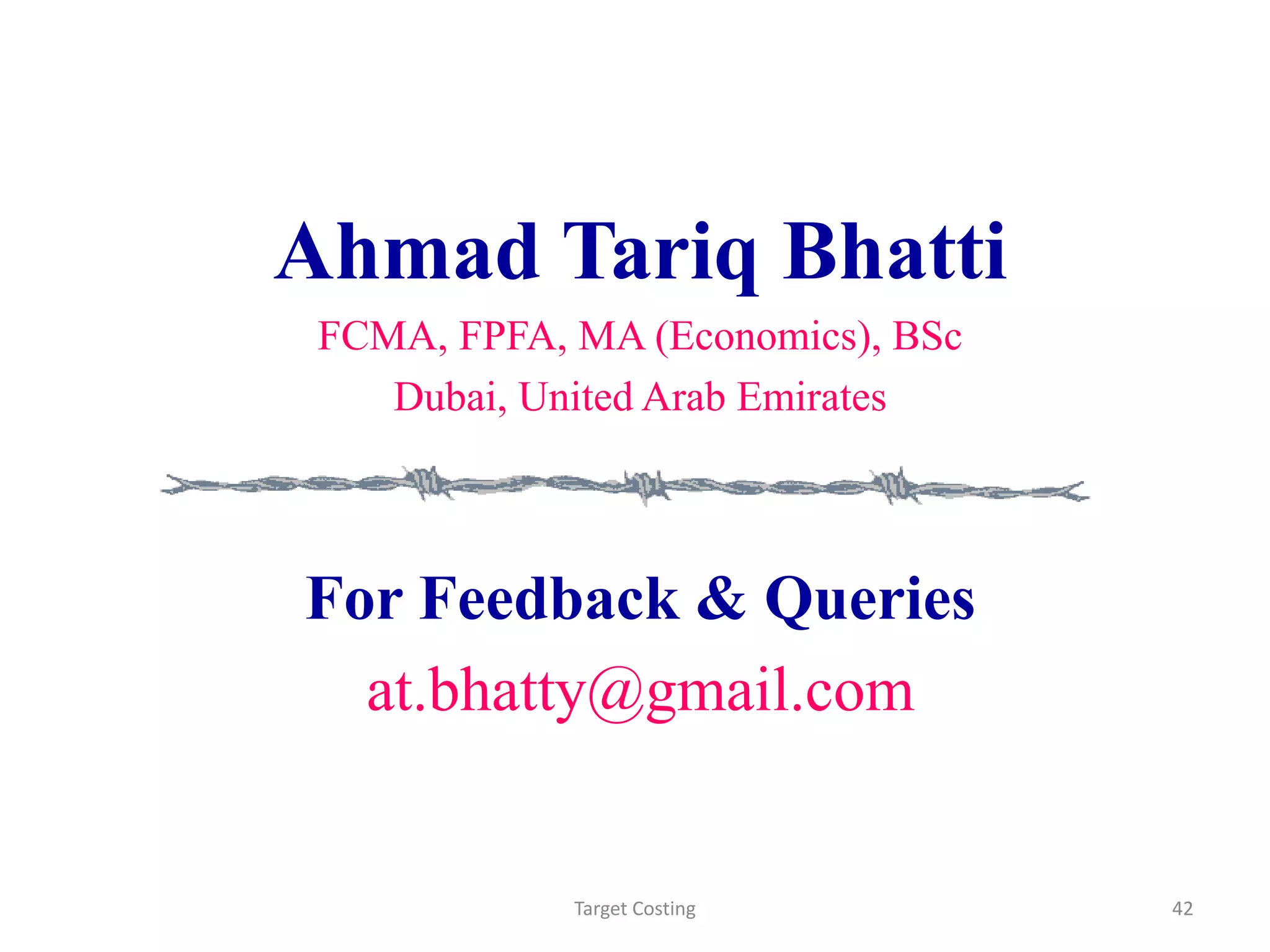 Ahmad Tariq Bhatti
FCMA, FPFA, MA (Economics), BSc
Dubai, United Arab Emirates
For Feedback & Queries
at.bhatty@gmail.com
Target Costing 42
 