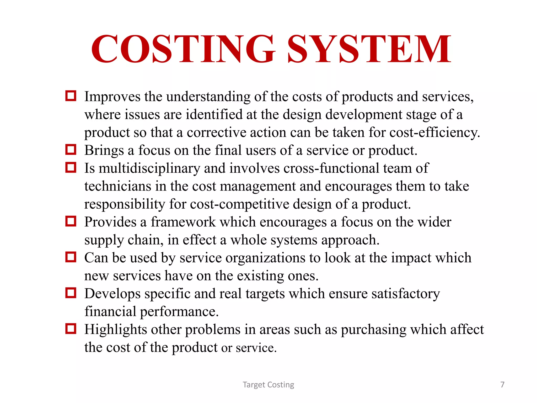COSTING SYSTEM
 Improves the understanding of the costs of products and services,
where issues are identified at the design development stage of a
product so that a corrective action can be taken for cost-efficiency.
 Brings a focus on the final users of a service or product.
 Is multidisciplinary and involves cross-functional team of
technicians in the cost management and encourages them to take
responsibility for cost-competitive design of a product.
 Provides a framework which encourages a focus on the wider
supply chain, in effect a whole systems approach.
 Can be used by service organizations to look at the impact which
new services have on the existing ones.
 Develops specific and real targets which ensure satisfactory
financial performance.
 Highlights other problems in areas such as purchasing which affect
the cost of the product or service.
Target Costing 7
 