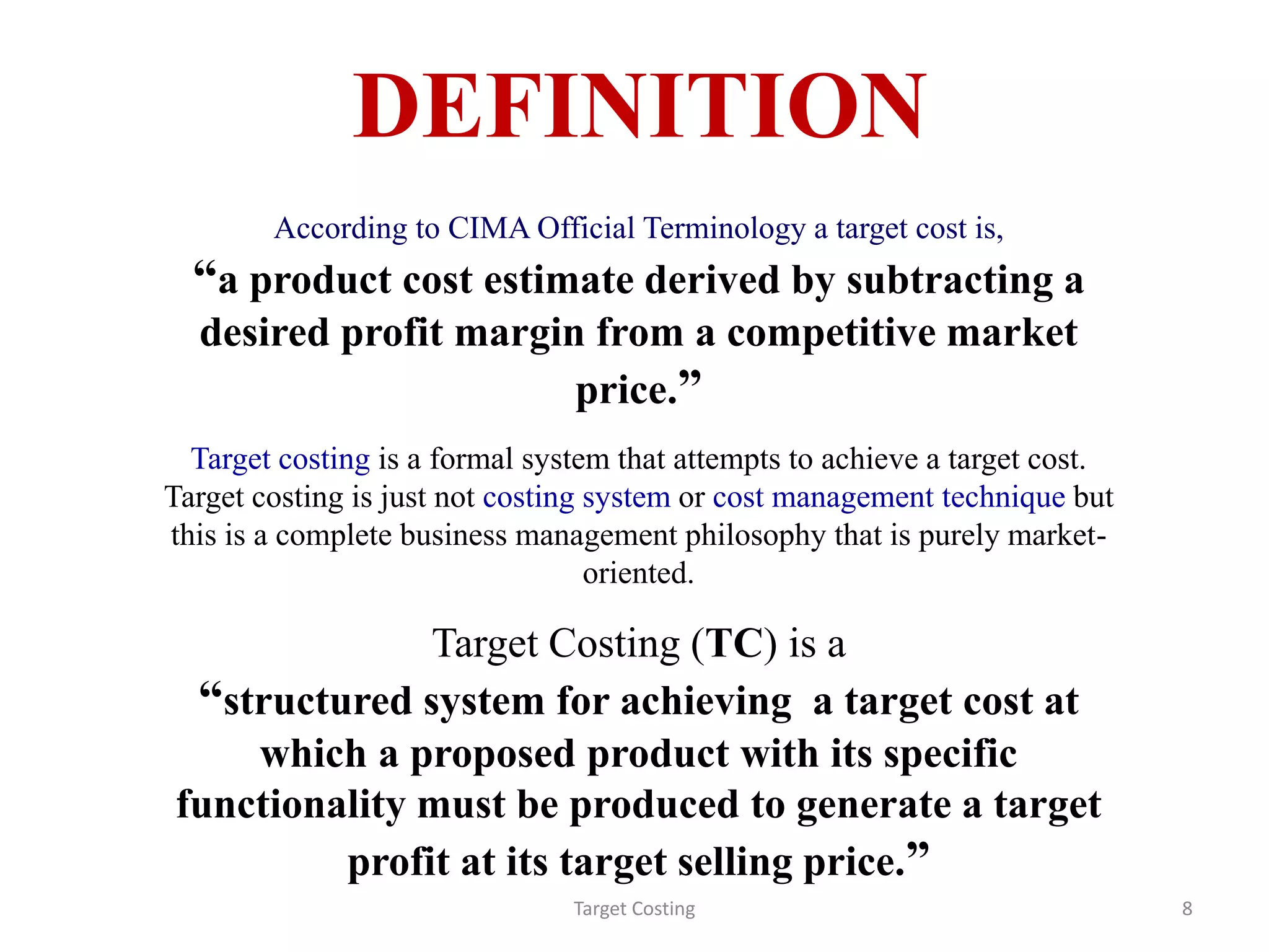 DEFINITION
According to CIMA Official Terminology a target cost is,
“a product cost estimate derived by subtracting a
desired profit margin from a competitive market
price.”
Target costing is a formal system that attempts to achieve a target cost.
Target costing is just not costing system or cost management technique but
this is a complete business management philosophy that is purely market-
oriented.
Target Costing (TC) is a
“structured system for achieving a target cost at
which a proposed product with its specific
functionality must be produced to generate a target
profit at its target selling price.”
Target Costing 8
 