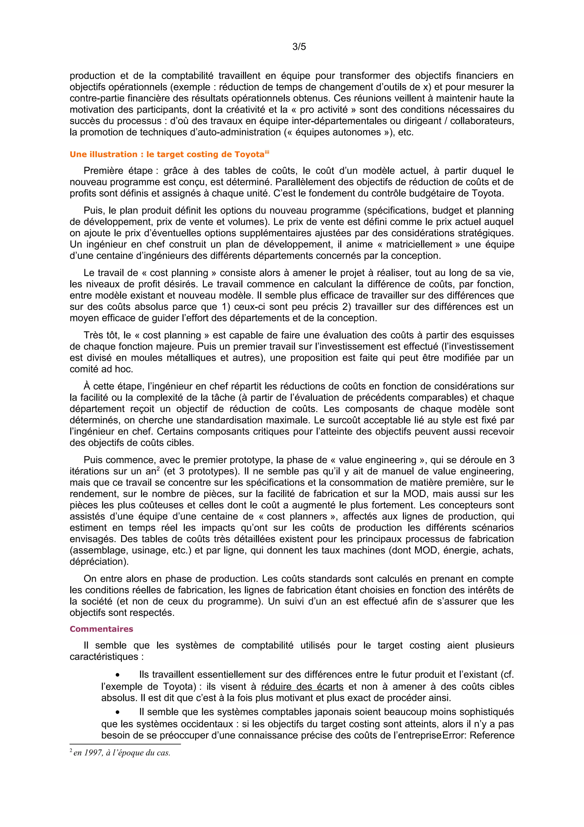 3/5
production et de la comptabilité travaillent en équipe pour transformer des objectifs financiers en
objectifs opérationnels (exemple : réduction de temps de changement d’outils de x) et pour mesurer la
contre-partie financière des résultats opérationnels obtenus. Ces réunions veillent à maintenir haute la
motivation des participants, dont la créativité et la « pro activité » sont des conditions nécessaires du
succès du processus : d’où des travaux en équipe inter-départementales ou dirigeant / collaborateurs,
la promotion de techniques d’auto-administration (« équipes autonomes »), etc.
Une illustration : le target costing de Toyotaiii
Première étape : grâce à des tables de coûts, le coût d’un modèle actuel, à partir duquel le
nouveau programme est conçu, est déterminé. Parallèlement des objectifs de réduction de coûts et de
profits sont définis et assignés à chaque unité. C’est le fondement du contrôle budgétaire de Toyota.
Puis, le plan produit définit les options du nouveau programme (spécifications, budget et planning
de développement, prix de vente et volumes). Le prix de vente est défini comme le prix actuel auquel
on ajoute le prix d’éventuelles options supplémentaires ajustées par des considérations stratégiques.
Un ingénieur en chef construit un plan de développement, il anime « matriciellement » une équipe
d’une centaine d’ingénieurs des différents départements concernés par la conception.
Le travail de « cost planning » consiste alors à amener le projet à réaliser, tout au long de sa vie,
les niveaux de profit désirés. Le travail commence en calculant la différence de coûts, par fonction,
entre modèle existant et nouveau modèle. Il semble plus efficace de travailler sur des différences que
sur des coûts absolus parce que 1) ceux-ci sont peu précis 2) travailler sur des différences est un
moyen efficace de guider l’effort des départements et de la conception.
Très tôt, le « cost planning » est capable de faire une évaluation des coûts à partir des esquisses
de chaque fonction majeure. Puis un premier travail sur l’investissement est effectué (l’investissement
est divisé en moules métalliques et autres), une proposition est faite qui peut être modifiée par un
comité ad hoc.
À cette étape, l’ingénieur en chef répartit les réductions de coûts en fonction de considérations sur
la facilité ou la complexité de la tâche (à partir de l’évaluation de précédents comparables) et chaque
département reçoit un objectif de réduction de coûts. Les composants de chaque modèle sont
déterminés, on cherche une standardisation maximale. Le surcoût acceptable lié au style est fixé par
l’ingénieur en chef. Certains composants critiques pour l’atteinte des objectifs peuvent aussi recevoir
des objectifs de coûts cibles.
Puis commence, avec le premier prototype, la phase de « value engineering », qui se déroule en 3
itérations sur un an2
(et 3 prototypes). Il ne semble pas qu’il y ait de manuel de value engineering,
mais que ce travail se concentre sur les spécifications et la consommation de matière première, sur le
rendement, sur le nombre de pièces, sur la facilité de fabrication et sur la MOD, mais aussi sur les
pièces les plus coûteuses et celles dont le coût a augmenté le plus fortement. Les concepteurs sont
assistés d’une équipe d’une centaine de « cost planners », affectés aux lignes de production, qui
estiment en temps réel les impacts qu’ont sur les coûts de production les différents scénarios
envisagés. Des tables de coûts très détaillées existent pour les principaux processus de fabrication
(assemblage, usinage, etc.) et par ligne, qui donnent les taux machines (dont MOD, énergie, achats,
dépréciation).
On entre alors en phase de production. Les coûts standards sont calculés en prenant en compte
les conditions réelles de fabrication, les lignes de fabrication étant choisies en fonction des intérêts de
la société (et non de ceux du programme). Un suivi d’un an est effectué afin de s’assurer que les
objectifs sont respectés.
Commentaires
Il semble que les systèmes de comptabilité utilisés pour le target costing aient plusieurs
caractéristiques :
• Ils travaillent essentiellement sur des différences entre le futur produit et l’existant (cf.
l’exemple de Toyota) : ils visent à réduire des écarts et non à amener à des coûts cibles
absolus. Il est dit que c’est à la fois plus motivant et plus exact de procéder ainsi.
• Il semble que les systèmes comptables japonais soient beaucoup moins sophistiqués
que les systèmes occidentaux : si les objectifs du target costing sont atteints, alors il n’y a pas
besoin de se préoccuper d’une connaissance précise des coûts de l’entrepriseError: Reference
2
en 1997, à l’époque du cas.
 