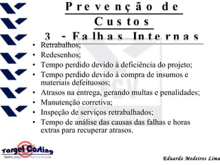 Prevenção de Custos 3 - Falhas Internas Retrabalhos; Redesenhos; Tempo perdido devido à deficiência do projeto; Tempo perdido devido à compra de insumos e materiais defeituosos; Atrasos na entrega, gerando multas e penalidades; Manutenção corretiva; Inspeção de serviços retrabalhados; Tempo de análise das causas das falhas e horas extras para recuperar atrasos.  