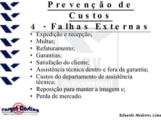 Prevenção de Custos 4 - Falhas Externas Expedição e recepção; Multas; Refaturamento; Garantias; Satisfação do cliente; Assistência técnica dentro e fora da garantia; Custos do departamento de assistência técnica; Reposição para manter a imagem e; Perda de mercado. 