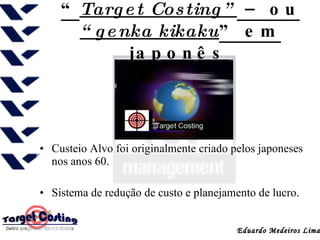 “ Target Costing”  – ou  “genka kikaku ” em japonês   Custeio Alvo foi originalmente criado pelos japoneses nos anos 60.  Sistema de redução de custo e planejamento de lucro. Eduardo Medeiros Lima 