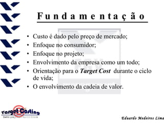 Fundamentação Custo é dado pelo preço de mercado;  Enfoque no consumidor;  Enfoque no projeto;  Envolvimento da empresa como um todo;  Orientação para o  Target Cost  durante o ciclo de vida;  O envolvimento da cadeia de valor.  