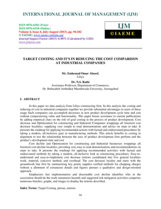 International Journal of Management (IJM), ISSN 0976 – 6502(Print), ISSN 0976 - 6510(Online),
Volume 4, Issue 4, July-August (2013)
94
TARGET COSTING AND IT'S IN REDUCING THE COST COMPARISON
AT INDUSTRIAL COMPANIES
Mr. Emhemad Omar Abusef,
Libya
Dr. N.S. Rathi
Assistance Professor, Department of Commerce,
Dr. Babasaheb Ambedkar Marathwada University, Aurangabad
I. ABSTRACT
In this paper we data analysis from Libya constructing firm. In this analysis the costing and
reducing of cost in industrial companies together we provide substantial advantages to users of these
usage Such companies can accomplish decreases in new product development cycle time and cost
without compromising value and functionality. This paper boasts assistance to current publications
by adding empirical clues on the role of goal costing in the process of product development. Cost
decrease and Optimization for constructing and Industrial Companies wrappings all foremost cost
decrease localities, supplying very simple to read demonstrations and advice on steps to take. It
presents the roadmap for applying recommended actions with factual and endeavoured procedures by
taking a modern, all-inclusive gaze at manufacturing methods. This article benefits to costing in
alignment to test the relationship between the uses of product development firm perform and the
product’s development time and cost
Cost decline and Optimization for constructing and Industrial businesses wrappings all
foremost cost decline localities, providing very easy to read demonstrations and recommendations on
steps to take. It presents the roadmap for applying recommended activities with factual and
endeavoured methods by taking a modern, all-inclusive look at constructing procedures. Easy-to-
understand and easy-to-implement cost decrease notions coordinated into five general localities
work, material, conceive method, and overhead. The cost decrease locality and starts with the
groundwork line first by summarizing key points supplies verified methods for chopping charges
without a allotment of extraneous details and figures pursues a qualitative and design-oriented
approach.
Emphasizes fast implementation and discernable cost decline identifies who in the
association should do the work summaries hazards and suggested risk mitigation activities comprises
numerous benches, graphs, and images to display the notions described.
Index Terms: Target Costing, pursue, notions
INTERNATIONAL JOURNAL OF MANAGEMENT (IJM)
ISSN 0976-6502 (Print)
ISSN 0976-6510 (Online)
Volume 4, Issue 4, July-August (2013), pp. 94-102
© IAEME: www.iaeme.com/ijm.asp
Journal Impact Factor (2013): 6.9071 (Calculated by GISI)
www.jifactor.com
IJM
© I A E M E
 