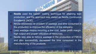● Nestle used the kaizen costing technique for attaining lean
production, and the approach was stated as Nestle Continuous
Excellence (NCE).
● Nestle addressed its problem of wastage and time consumed in
the production to improve the efficiency of the company.
● Less wastage means incurring a low cost, better profit margin,
high output and proper utilization of resources.
● Nestle was able to reduce wastage in the production of FMCG
and also successfully decreased the time consumed in the
manufacturing of the products.
 