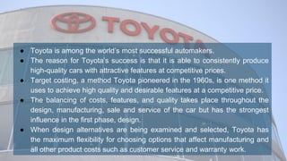 ● Toyota is among the world’s most successful automakers.
● The reason for Toyota’s success is that it is able to consistently produce
high-quality cars with attractive features at competitive prices.
● Target costing, a method Toyota pioneered in the 1960s, is one method it
uses to achieve high quality and desirable features at a competitive price.
● The balancing of costs, features, and quality takes place throughout the
design, manufacturing, sale and service of the car but has the strongest
influence in the first phase, design.
● When design alternatives are being examined and selected, Toyota has
the maximum flexibility for choosing options that affect manufacturing and
all other product costs such as customer service and warranty work.
 