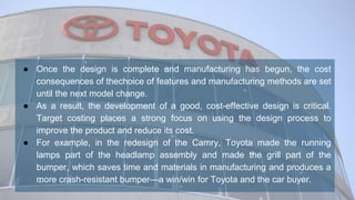 ● Once the design is complete and manufacturing has begun, the cost
consequences of thechoice of features and manufacturing methods are set
until the next model change.
● As a result, the development of a good, cost-effective design is critical.
Target costing places a strong focus on using the design process to
improve the product and reduce its cost.
● For example, in the redesign of the Camry, Toyota made the running
lamps part of the headlamp assembly and made the grill part of the
bumper, which saves time and materials in manufacturing and produces a
more crash-resistant bumper—a win/win for Toyota and the car buyer.
 