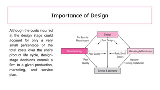 Although the costs incurred
at the design stage could
account for only a very
small percentage of the
total costs over the entire
product life cycle, design-
stage decisions commit a
firm to a given production,
marketing, and service
plan.
Importance of Design
 