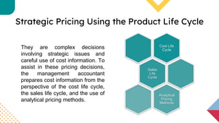 Strategic Pricing Using the Product Life Cycle
They are complex decisions
involving strategic issues and
careful use of cost information. To
assist in these pricing decisions,
the management accountant
prepares cost information from the
perspective of the cost life cycle,
the sales life cycle, and the use of
analytical pricing methods.
Cost Life
Cycle
Sales
Life
Cycle
Analytical
Pricing
Methods
 