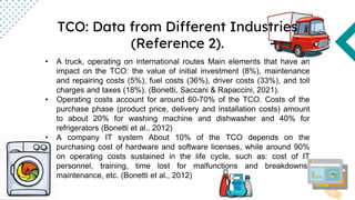 TCO: Data from Different Industries
(Reference 2).
• A truck, operating on international routes Main elements that have an
impact on the TCO: the value of initial investment (8%), maintenance
and repairing costs (5%), fuel costs (36%), driver costs (33%), and toll
charges and taxes (18%). (Bonetti, Saccani & Rapaccini, 2021).
• Operating costs account for around 60-70% of the TCO. Costs of the
purchase phase (product price, delivery and installation costs) amount
to about 20% for washing machine and dishwasher and 40% for
refrigerators (Bonetti et al., 2012)
• A company IT system About 10% of the TCO depends on the
purchasing cost of hardware and software licenses, while around 90%
on operating costs sustained in the life cycle, such as: cost of IT
personnel, training, time lost for malfunctions and breakdowns,
maintenance, etc. (Bonetti et al., 2012)
 