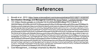References
1. Bonetti et al., 2012: https://www.sciencedirect.com/science/article/pii/S2212827116300397
2. Servitization Strategy and Managerial Control by Anna Pistoni, Lucrezia Songini Page
131 (https://books.google.co.in/books?id=ZJJADwAAQBAJ&lpg=PA131&ots=V_5-
30G2AY&dq=A%20truck%2C%20operating%20on%20international%20routes%20Main%
20elements%20that%20have%20an%20impact%20on%20the%20TCO%3A%20the%20v
alue%20of%20initial%20investment%20(8%25)%2C%20maintenance%20and%20repairin
g%20costs%20(5%25)%2C%20fuel%20costs%20(36%25)%2C%20driver%20costs%20(3
3%25)%2C%20and%20toll%20charges%20and%20taxes%20(18%25).&pg=PA131#v=on
epage&q=A%20truck,%20operating%20on%20international%20routes%20Main%20eleme
nts%20that%20have%20an%20impact%20on%20the%20TCO:%20the%20value%20of%
20initial%20investment%20(8%25),%20maintenance%20and%20repairing%20costs%20(
5%25),%20fuel%20costs%20(36%25),%20driver%20costs%20(33%25),%20and%20toll%
20charges%20and%20taxes%20(18%25).&f=false)
3. Cost Management_ a strategic emphasis by Blocher, Stout and Cokins.
 