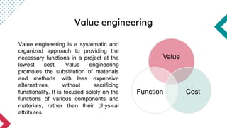 Value engineering
Value engineering is a systematic and
organized approach to providing the
necessary functions in a project at the
lowest cost. Value engineering
promotes the substitution of materials
and methods with less expensive
alternatives, without sacrificing
functionality. It is focused solely on the
functions of various components and
materials, rather than their physical
attributes.
Value
Cost
Function
 