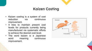 Kaizen Costing
• Kaizen costing is a system of cost
reduction via continuous
improvement.
• It tries to maintain present cost
levels for products currently being
manufactured via systematic efforts
to achieve the desired cost level.
• The word kaizen is a Japanese
word meaning continuous
improvement.
 