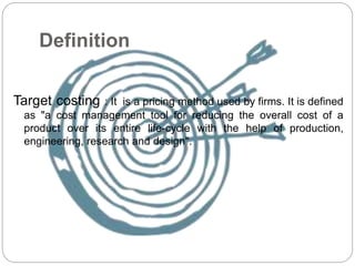 Definition
Target costing : It is a pricing method used by firms. It is defined
as "a cost management tool for reducing the overall cost of a
product over its entire life-cycle with the help of production,
engineering, research and design".
 