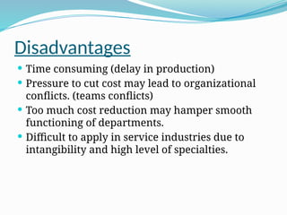 Disadvantages
 Time consuming (delay in production)
 Pressure to cut cost may lead to organizational
conflicts. (teams conflicts)
 Too much cost reduction may hamper smooth
functioning of departments.
 Difficult to apply in service industries due to
intangibility and high level of specialties.
 