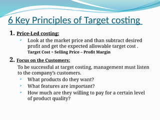 6 Key Principles of Target costing
1. Price-Led costing:
 Look at the market price and than subtract desired
profit and get the expected allowable target cost .
Target Cost = Selling Price – Profit Margin
2. Focus on the Customers:
To be successful at target costing, management must listen
to the company’s customers.
 What products do they want?
 What features are important?
 How much are they willing to pay for a certain level
of product quality?
 