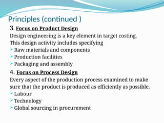 Principles (continued )
3. Focus on Product Design
Design engineering is a key element in target costing.
This design activity includes specifying
Raw materials and components
Production facilities
Packaging and assembly
4. Focus on Process Design
Every aspect of the production process examined to make
sure that the product is produced as efficiently as possible.
Labour
Technology
Global sourcing in procurement
 