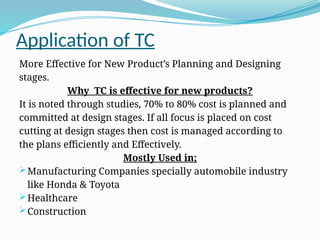 Application of TC
More Effective for New Product’s Planning and Designing
stages.
Why TC is effective for new products?
It is noted through studies, 70% to 80% cost is planned and
committed at design stages. If all focus is placed on cost
cutting at design stages then cost is managed according to
the plans efficiently and Effectively.
Mostly Used in;
Manufacturing Companies specially automobile industry
like Honda & Toyota
Healthcare
Construction
 