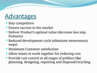 Advantages
 Stay competitive
 Ensure success in the market
 Deliver Product’s optimal value (decrease less imp.
Features)
 Reduced development cycle (eliminate unnecessary
steps)
 Maximum Customer satisfaction
 Allow teams to work together for reducing cost
 Provide cost control at all stages of pr0duct like
planning, designing, repairing and disposal/recycling.
 