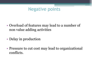 Negative points

• Overload of features may lead to a number of
non value adding activities

• Delay in production
• Pressure to cut cost may lead to organizational
conflicts.

 